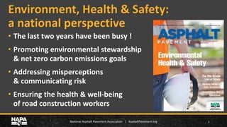 National Asphalt Pavement Association | AsphaltPavement.org
Environment, Health & Safety:
a national perspective
1
• The last two years have been busy !
• Promoting environmental stewardship
& net zero carbon emissions goals
• Addressing misperceptions
& communicating risk
• Ensuring the health & well-being
of road construction workers
 