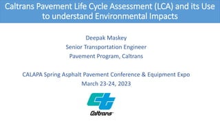 Caltrans Pavement Life Cycle Assessment (LCA) and its Use
to understand Environmental Impacts
Deepak Maskey
Senior Transportation Engineer
Pavement Program, Caltrans
CALAPA Spring Asphalt Pavement Conference & Equipment Expo
March 23-24, 2023
 