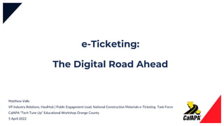 e-Ticketing:
The Digital Road Ahead
Matthew Valle
VP Industry Relations, HaulHub | Public Engagement Lead, National Construction Materials e-Ticketing Task Force
CalAPA “Tech Tune Up” Educational Workshop Orange County
5 April 2022
 