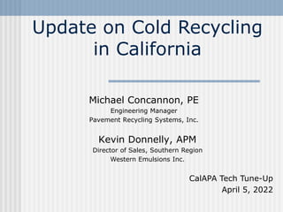 Michael Concannon, PE
Engineering Manager
Pavement Recycling Systems, Inc.
Update on Cold Recycling
in California
CalAPA Tech Tune-Up
April 5, 2022
Kevin Donnelly, APM
Director of Sales, Southern Region
Western Emulsions Inc.
 