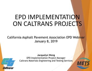 EPD IMPLEMENTATION
ON CALTRANS PROJECTS
Jacquelyn Wong
EPD Implementation Project Manager
Caltrans Materials Engineering and Testing Services
California Asphalt Pavement Association EPD Webinar
January 8, 2019
 