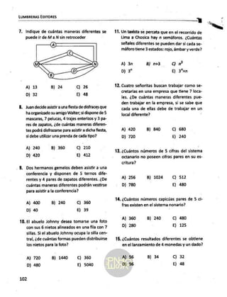 LUMBRERAS EDITORES
7. Indique de cuántas maneras diferentes se
puede ir de Ma ÑN sin retroceder
A) 13
D) 32
B) 24 C) 26
E) 48
Juan decide asistir a una fiesta de disfraces que
ha organizado su amigo Walter; si dispone de 5
mascaras, 7 pelucas, 4 trajes enterizos y 3 pa-
res de zapatos, ¿de cuántas maneras diferen-
tes podrá disfrazarse para asistir a dicha fiesta,
si debe utilizar una prenda de cada tipo?
C) 210
E) 412
A) 240
D) 420
B) 360
Dos hermanos gemelos deben asistir a una
conferencia y disponen de 5 ternos dife-
rentes y 4 pares de zapatos diferentes. ¿De
cuántas maneras diferentes podrán vestirse
para asistir a la conferencia?
A) 400
D) 40
B) 240 C) 360
E) 39
El abuelo Johnny desea tomarse una foto
con sus 6 nietos alineados en una fila con 7
sillas. Si el abuelo Johnny ocupa la silla cen-
tral, ¿de cuántas formas pueden distribuirse
los nietos para la foto?
A) 720
D) 480
B) 1440 C) 360
E) 5040
102
Y
Un taxista se percata que en el recorrido de
Lima a Chosica hay n semáforos. ¿Cuántas
señales diferentes se pueden dar si cada se-
máforo tiene 3 estados: rojo, ámbar y verde?
A) 3n
D) 3”
Cc) MP
E) 3"xn
B) n+3
12, Cuatro señoritas buscan trabajar como se-
13.
cretarias en una empresa que tiene 7 loca-
les. ¿De cuántas maneras diferentes pue-
den trabajar en la empresa, si se sabe que
cada una de ellas debe de trabajar en un
local diferente?
A) 420
D) 720
B) 840 C) 680
E) 240
¿Cuántos números de 5 cifras del sistema
octanario no poseen cifras pares en su es-
critura?
A) 256
D) 780
B) 1024 Cc) 512
E) 480
14, ¿Cuántos números capicúas pares de 5 ci-
fras existen en el sistema nonario?
A) 360
D) 280
B) 240 C) 480
E) 125
15, ¿Cuántos resultados diferentes se obtiene
en el lanzamiento de 4 monedas y un dado?
A] 56
D) 96
B) 34 C) 32
E) 48
 