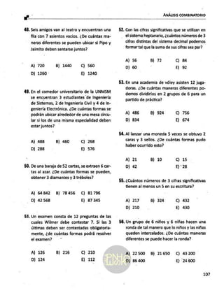 ANÁLISIS COMBINATORIO
ar... Pe
48. Seis amigos van al teatro y encuentran una
fila con 7 asientos vacios. ¿De cuántas ma-
neras diferentes se pueden ubicar si Pipo y
Jaimito deben sentarse juntos?
A) 720
D) 1260
B) 1440 C) 560
E) 1240
49. En el-comedor universitario de la UNMSM
se encuentran 3 estudiantes
de Ingeniería
de Sistemas, 2 de Ingeniería Civil y 4 de In-
geniería Electrónica. ¿De cuántas formas se
podrán ubicar alrededor de una mesa circu-
lar si los de una misma especialidad deben
estar juntos?
A) 488
D) 288
B) 460 C) 268
E) 576
50. De una baraja de 52 cartas, se extraen 6 car-
tas al azar. ¿De cuántas formas se pueden,
obtener 3 diamantes y 3 tréboles?
A) 64842 B) 78456 C) 81796
D) 42 568 E) 87345
51. Un examen consta de 12 preguntas de las
cuales Wilmer debe contestar 7. Si las 3
últimas deben ser contestadas obligatoria-
mente, ¿de cuántas formas podrá resolver
el examen? ”
A) 126
D) 124
B) 216 Cc) 210
E) 112
52. Con las cifras significativas que se utilizan en
el sisterna heptanario, ¿cuántos números de 3
cifras distintas del sistema decimal podemos
formar tal que la suma de sus cifras sea par?
A) 56
D) 60
B) 72 C) 84
E) 92
53. En una academia de vóley asisten 12 juga-
doras. ¿De cuántas maneras diferentes po-
demos dividirlos en 2 grupos de 6 para un
partido de práctica?
A] 486
D) 834
B) 924 C) 756
E) 674
54. Al lanzar una moneda 5 veces se obtuvo 2
caras y 3 sellos. ¿De cuántas formas pudo
haber ocurrido esto?
A) 21
D) 42
B) 10 Cc) 15
E)" 28
55. ¿Cuántos números de 3 cifras significativas
tienen al menos un 5 en su escritura?
A) 217
D) 210
B) 324 C) 432
E) 430
56. Un grupo de 6 niños y 6 niñas hacen una
ronda de tal manera que lo niños y las niñas
queden intercalados. ¿De cuántas maneras
diferentes se puede hacer la ronda?
A) 22500 B) 21650 C) 43200
D) 86.400 E) 24600
107
 