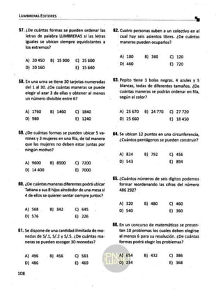 LUMBRERAS EDITORES
57.
59.
50.
61.
108
¿De cuántas formas se pueden ordenar las
letras de palabra LUMBRERAS si las letras
iguales se ubican siempre equidistantes a
los extremos?
A) 20450 B) 15900 C) 25600
D) 20160 E) 15 640
En una urna se tiene 30 tarjetas numeradas
del 1 al 30. ¿De cuántas maneras se puede
elegir al azar 3 de ellas y obtener al menos
un número divisible entre 6?
A) 1760 B) 1460 C) 1840
D) 980 E) 1240
¿De cuántas formas se pueden ubicar 5 va-
rones y 3 mujeres en una fila, de tal manera
que las mujeres no deben estar juntas por
ningún motivo?
A) 9600 B) 8500 C) 7200
D) 14 400 E) 7000
¿De cuántas maneras diferentes podrá ubicar
Tatiana a sus 8 hijos alrededor de una mesa si
4 de ellos se quieren sentar siempre juntos?
A) 568 B) 342 C) 645
D) 576 E) 226
Se dispone de una cantidad ilimitada de mo-
nedas de 5/,1, 5/.2 y S/.5. ¿De cuántas ma-
neras se pueden escoger 30 monedas?
A) 496
D) 486
B) 456 C) 561
E) 469
62. Cuatro personas suben a un colectivo en el
cual hay seis asientos libres. ¿De cuántas
maneras pueden ocuparlos?
A) 180
D) 460
B) 360 C) 120
E) 720
Pepito tiene 3 bolas negras, 4 azules y 5
blancas, todas de diferentes tamaños. ¿De
cuántas maneras se podrán ordenar en fila,
según el color?
A) 25670 B) 24770 C) 27720
D) 25660 E) 18 450
64. Se ubican 12 puntos en una circunferencia,
¿Cuántos pentágonos se pueden construir?
A) 824 B) 792 C) 456
D) 543 E) 894
¿Cuántos números de seis dígitos podemos
formar reordenanido las cifras del número
486 2927
A) 320
D) 540
B) 480 Cc) 460
E) 360
86. En un concurso de matemáticas se presen-
tan 10 problemas los cuales deben elegirse
al menos 6 para su resolución. ¿De cuántas
formas podrá elegir los problemas?
A) 654
D) 234
B) 432 C) 386
E) 368
 