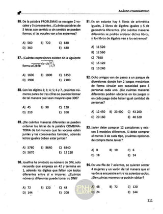 ANÁLISIS COMBINATORIO
a"
De la palabra PROBLEMAS se escogen 2 vo-
cales y 3 consonantes. ¿Cuántas palabras de
5 letras con sentido o sin sentido se pueden
formar, si las vocales van a los extremos?
A) 560 B) 720 Cc) 840
D) 360 Ej) 480
87. ¿Cuántas expresiones existen de la siguiente
a Y
forma az),
A) 1600 B) 1800 C) 1850
D) 1900 E) 2100
88. Con los dígitos 2; 3; 4; 5; 6 y 7, ¿cuántos nú-
meros pares de tres cifras se pueden formar
de tal manera que sean mayores que 300?
A) 45 B) 90 Cc) 120
D) 210 E) 108
¿De cuántas maneras diferentes se pueden
ordenar las letras de la palabra COMBINA-
TORIA de tal manera que las vocales estén
juntas y las consonantes también, además
letras iguales deben estar juntas?
A) 5760
D) 5670
B) 8640 C) 6840
E) 15210
90. Josefina ha olvidado su número de DNI, solo
recuerda que empieza en 42 y termina en
1, además los digitos que faltan son todos
diferentes entre sí e impares. ¿Cuántos
números diferentes puede tomar su DNI?
A) 72
D) 144
B) 120 C) 48
E) 200
92.
En un estante hay 4 libros de aritmética
iguales, 2 libros de álgebra iguales y 5 de
geometría diferentes. ¿De cuántas maneras
diferentes se podrán ordenar dichos libros,
silos libros de álgebra van a los extremos?
A) 11520
B) 12560
C) 7560
D) 15120
E) 10240
Ocho amigos van de paseo a un parque de
diversiones donde hay 2 juegos mecánicos
de forma circular con capacidad para 5
personas cada uno. ¿De cuántas maneras
diferentes podrán ubicarse en los juegos si
en cada juego debe haber igual cantidad de
personas?
A) 12450 B) 23400 C) 43200
D) 20160 E) 40320
Javier debe comprar 12 pantalones y exis-
ten 3 modelos diferentes. Si debe comprar
al menos 3 de cada tipo, ¿cuántas opciones
de compra tiene Javier?
A) 8
D) 18
B) 10 Cc) 6
Ej) 24
94. En una fila de 7 asientos, se quieren sentar
4 mujeres y un varón de tal manera que el
varón se encuentre entre los asientos vacios.
¿De cuántas maneras se podrán ubicar?
A) 48
D) 24
B) 72 Cc) 120
E) 144
111
 