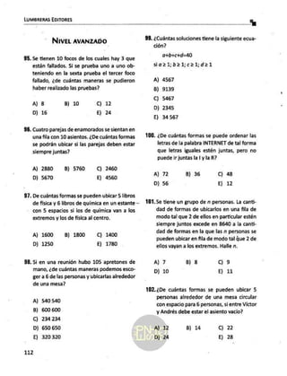 LUMBRERAS EDITORES
dl |
NIVEL AVANZADO 99. ¿Cuántas soluciones tiene la siguiente ecua-
ción?
95. Se tienen 10 focos de los cuales hay 3 que a+bichi=H0
están fallados. Si se prueba uno a uno ob- sjiaz1;b21;c21;d21
teniendo en la sexta prueba el tercer foco
fallado, ¿de cuántas maneras se pudieron A) 4567
haber realizado las pruebas? B) 9139
A) 8 B) 10 Cc). 12 9 On
D) 2345
D) 16 E) 24
E) 34567
96. Cuatro parejas de enamorados se sientan en
una fila con 10 asientos. ¿De cuántas formas 100. ¿De cuántas formas se puede ordenar las
se podrán ubicar si las parejas deben estar letras de la palabra INTERNET de tal forma
siempre juntas? que letras iguales estén juntas, pero no
puede ir juntas la | y la R?
A) 2880 — B) 5760 C) 2460
D) 5670 E) 4560 A) 72 B) 36 C) 48
D) 56 E) 12
97. De cuántas formas se pueden ubicar 5 libros
de física y 6 libros de química en un estante— 101.Se tiene un grupo de n personas. La canti-
con 5 espacios si los de química van a los dad de formas de ubicarlos en una fila de
extremos y los de física al centro. modo tal que 2 de ellos en particular estén
siempre juntos excede en 8640 a la canti-
dad de formas en la que las n personas se
A) 1600 B) 1800 C) 1400 É
pueden ubicar en fila de modo tal que 2 de
D) 1250 E) 1780 ellos vayan a los extremos. Halle n.
98. Si en una reunión hubo 105 apretones de A) 7 B) 8 Cc) 9
mano, ¿de cuántas maneras podemos esco- D) 10 E) 11
ger a 6 de las personas y ubicarlas alrededor
de una mesa?
102.¿De cuántas formas se pueden ubicar 5
personas alrededor de una mesa circular
A) 540 540 : .
con espacio para 6 personas, si entre Victor
B) 600600 y Andrés debe estar el asiento vacio?
C) 234 234
D) 650 650 A) 12 B) 14 Cc) 22
E) 320320 -D) 24 E) 28
112
 
