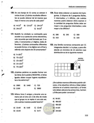 vr
X' ANÁLISIS COMBINATORIO
120. De una baraja de 52 cartas se extraen 5
cartas al azar. ¿Cuántos resultados diferen-
tes se puede obtener de tal manera que
haya al menos una carta de cada palo?
A) 4x13% B) 12x13% Cc) 24x13?
D) 24x13* E) 6x13*
121. Rodolfo ha olvidado su contraseña para
acceder a su cuenta de correo electrónico,
solo recuerda que está formado por 3 vo-
cales, 2 consonantes y 3 dígitos, todos di-
ferentes. ¿Cuántas contraseñas diferentes
se puede formar, si los digitos van al final y
además solo dispone de 10 consonantes?
A) 5x(61)?
B) 75x(51P
Cc) 15x(61)
D) 25x(51)*
E) 75x(61)?
122. ¿Cuántas palabras se pueden formar con
las letras de la palabra REGISTRO, si letras
iguales deben ocupar lugares equidistan-
tes a los extremos?
A) 2880 B) 1440 C) 720
D) 2160 E) 3600
123. Milena tiene 5 amigos y durante una se-
mana sale al cine con 2 de ellos de modo
que el grupo no se repita ni una sola vez.
¿De cuántas maneras puede hacerlo?
A) 15x8l B) 5x8l C) 12x8l
D) 15x91 E) 5x7!
124, Óscar debe elaborar un examen de 8 pre-
guntas. Si dispone de 5 preguntas fáciles,
5 intermedias y 5 difíciles, ¿de cuántas
maneras podrá elaborar dicho examen si
la cantidad de preguntas fáciles debe ser
mayor a las preguntas intermedias y esta
mayor a las difíciles?
A) 280 B) 295 C) 300
D) 310 E) 320
125. Una familia numerosa compuesta por 21
integrantes decide ir a la playa, y para ello
aborda un microbús de 22 asientos cuya
distribución es de la siguiente manera
asientos
reservados
¿De cuántas maneras diferentes podrán ubi-
carse, si los abuelitos Johnny y César deben
ubicarse en el asiento reservado y al fondo
solo deben ubicarse las primas Ana, Carmen
y Erika para poder conversar?
A) 8x16!
B) 48x16!
C) 48x18!
D) 4x18!
E) 24x16!
115
 