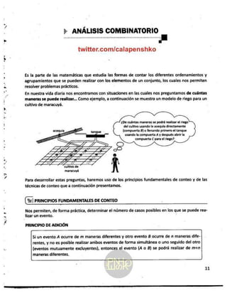 gr
"
ER
AE
ANA
e]
Sa
++ ANÁLISIS COMBINATORIO
twitter.com/calapenshko
Es la parte de las matemáticas que estudia las formas de contar los diferentes ordenamientos y
agrupamientos que se pueden realizar con los elementos de un conjunto, los cuales nos permiten
resolver problemas prácticos.
En nuestra vida diaria nos encontramos con situaciones en las cuales nos preguntamos de cuántas
maneras se puede realizar... Como ejemplo, a continuación se muestra un modelo de riego para un
cultivo de maracuyá.
¿De cuántas maneras se podrá realizar
el riego
del cultivo usando la acequia directamente
(compuerta 8) o llenando primero el tanque
usando ta compuerta A y después abrir la
compuerta C para el riego?
Para desarrollar estas preguntas, haremos uso de los principios fundamentales de conteo y de las
técnicas de conteo que a continuación presentamos.
El PRINCIPIOS FUNDAMENTALES DE CONTEO
Nos permiten, de forma práctica, determinar el número de casos posibles en los que se puede rea-
lizar un evento. :
PRINCIPIO DE ADICIÓN
Si un evento A ocurre de m maneras diferentes y otro evento B ocurre de n maneras dife-
rentes, y no es posible realizar aribos eventos de forma simultánea o uno seguido del otro
(eventos mutuamente excluyentes), entonces el evento (4 o B) se podrá realizar de m+n
maneras diferentes.
11
 