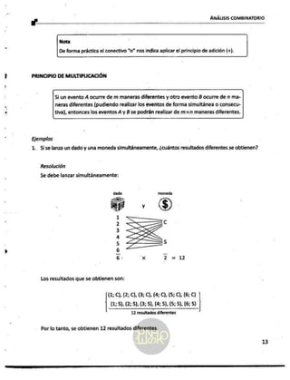 _P
y : ANÁLISIS COMBINATORIO
Nota
De forma práctica el conectivo “o” nos indica aplicar el principio de adición (+).
PRINCIPIO DE MULTIPLICACIÓN
Si un evento Á ocurre de m maneras diferentes y otro evento B ocurre de n ma-
neras diferentes (pudiendo realizar los eventos de forma simultánea o consecu-
tiva), entonces los eventos A y B se podrán realizar de mxn maneras diferentes.
Ejemplos
1. Sise lanza un dado y una moneda simultáneamente, ¿cuántos resultados diferentes se obtienen?
Resolución
Se debe lanzar simultáneamente:
dado moneda
Ho
AP y
1
2 c
3
á
5 5
6 _
6 - Xx ¿ = 12
Los resultados que se obtienen son:
(1; C), (2; C), (3; 0), (4; C), (5; C), (6; C)
(1,5), (2; 5), (3; 5), (4; 5), (5; 5), (6; 5).
12 resultados diferentes
Por lo tanto, se obtienen 12 resultados diferentes.
13
 