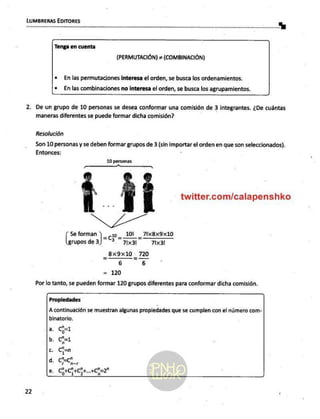 LUMBRERAS EDITORES
Tenga en cuenta
(PERMUTACIÓN) + (COM BINACIÓN)
+ Enlas permutaciones interesa el orden, se busca los ordenamientos.
* Enlas combinaciones no interesa el orden, se busca los agrupamientos.
2, De un grupo de 10 personas se desea conformar una comisión de 3 integrantes. ¿De cuántas
maneras diferentes se puede formar dicha comisión?
Resolución
Son 10 personas y se deben formar grupos de 3 (sin Inge el orden en que son seleccionados).
Entonces:
10
twitter.com/calapenshko
XL
Se forman ]==cu- _TIxBx9x10
rupos de 3) "? Pa 71x31
_8x9x10 o 720
6 6
= 120
Por lo tanto, se pueden formar 120 grupos diferentes para conformar dicha comisión.
Propledades
A continuación se muestran algunas propiedades que se cumplen con el número com-
binatorio.
a. Cp71
b. cp=1
c. Ci=n
d. ar
e Cocca. +c5=2"
22 |
 