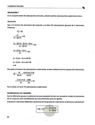 LUMBRERAS EDITORES
. "%
APLICACIÓN 7
Si un conjunto tiene 56 subconjuntos ternarios, calcule cuántos subconjuntos cuaternarios tiene.
Resolución
Sea n el número de elementos del conjunto y se tiene 56 subconjuntos (grupos) de 3 elementos.
Entonces:
C3 =56
n!
————
= 56
(N—3)b<31
(n—3)x(n—2)x(n-1)xn =
(n—3)1x<31
56
(n-2)x(n—1)xn _
31 _
56
(n—2)x(n-1) xn=6x56
(n—2)x(n—1)xn=6x7x8
n=B
Nos piden el número de subconjuntos cuaternarios, es decir, debemos formar grupos de 4 elementos.
(3 _8l__4Ix5x6x7x8
27 alxal 41x41
_5x6x7xB 1680
=>—=30
41 24
Por lo tanto, se tiene 70 subconjuntos cuaternarios.
Combinaciones con repetición
Son los diferentes grupos o subconjuntos que se pueden formar con una parte o todos los elementos
de un conjunto, pero considerando que hay elementos que son iguales.
Si tenemos r elementos diferentes y queremos formar grupos de n elementos, se denotará y calculará así:
4 (r+n-1)!
cr =c03 ICAO
(r-1Jixn!
24
 