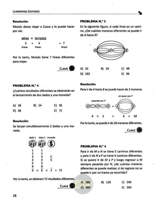 LUMBRERAS EDITORES ha]
Resolución
Moisés desea viajar a Cusco y lo puede hacer
por vía:
aérea o terrestre
34 4 = 7
líneas lÍneas lineas
Por lo tanto, Moisés tiene 7 líneas diferentes
para viajar.
_<uve
Y
PROBLEMA N.? 4
¿Cuántos resultados diferentes se obtendrán en
el lanzamiento de dos dados y una moneda?
A) 18 B) 24 C) 36
D) 38 E) 72
Resolución
Se lanzan simultáneamente 2 dados y una mo-
neda.
dado1 dado? moneda
LO,
o
mu
e
uu
h
n
|
mun
e
Lo
hu
A
un
ido.
X
Por lo tanto, se obtienen 72 resultados diferentes.
CLAVE e
28
A) 380
PROBLEMA N.? 5
En la siguiente figura, si cada línea es un cami-
no. ¿De cuántas maneras diferentes se puede ir
de A hacia B?
A) 32 B) 18 C) 48
D) 192 E) 96
Resolución
Para ir de A hacia B se puede hacer de 2 maneras
sin pasar por P
premier? LES,
ASOSO 4.
=>
dd x 3 + 6 = 18
Por lo tanto, se puede ir de 18 maneras diferentes.
_cuve
PROBLEMA N.? 6
Para ¡ir de Ma N se tiene 5 caminos diferentes
y para ir de Na P se tiene 4 caminos diferentes.
Si se quiere ir de M a P y luego regresar a M
siempre pasando por N, ¿de cuántas maneras
diferentes se puede realizar, si de regreso no se
puede
ir por un tramo ya recorrido?
B) 120 Cc) 240
D) 400 E) 360
 
