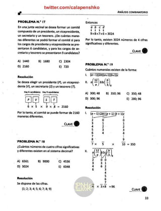twitter.com/calapenshko
"" ANÁLISIS COMBINATORIO
PROBLEMA N.* 17
En una junta vecinal se desea formar un comité
compuesto de un presidente, un vicepresidente,
un secretario y un tesorero, ¿De cuántas mane-
ras diferentes se podrá formar el comité sl para
los cargos de presidente y vicepresidente se pre-
sentaron 6 candidatos, y para los cargos de se-
cretario y tesorero se presentaron 9 candidatos?
A) 1440 B) 1680 C) 2304
D) 2160 E) 720
Resolución
Se desea elegir un presidente (P), un vicepresi-
dente (V), un secretario (5) y un tesorero (7).
Hay
6 candidatos Hay
9 candidatos
Pp — a, A,
PIIV 5 |].F
á | Í V
6x5 x 9x
8 = 2160
Por lo tanto, el comité se puede formar de 2160
maneras diferentes.
_cuve
Y
PROBLEMA N.* 18
¿Cuántos números de cuatro cifras significativas
y diferentes existen en el sistema decimal?
A) 6561 8) 9000 C) 4536
D) 3024 E) 6048
Resolución
Se dispone de las cifras.
(1; 2; 3; 4; 5; 6;7;8;
9)
Entonces
aob.cd
11/44
9xBx7x6= 3024
Por lo tanto, existen 3024 números de 4 cifras
significativas y diferentes.
_CcuveY)
PROBLEMA N.* 19
Cuántos numerales existen de la forma:
Lo Toe
ela)
A) 300; 48
D) 300; 96
B) 350; 96 C) 350; 48
E) 280; 96
Resolución
l. (a 1) (2b) (a + 1) (b+ 1)c
a
|
00d
0
UN
Le
us
tr
—Á
wn
O
A
5E|w-awnno—
il
8
*]
x
X
Lo
1
A
_CuveY)
33
 
