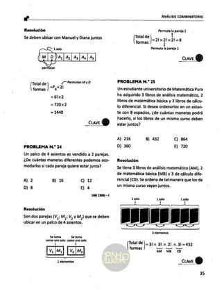sw" ANÁLISIS COMBINATORIO
Resolución
Se deben ubicar con Manuel y Diana juntos
CL 1solo
(m Da, (4,14, |A.| As
L
permutan
¿7 Permutan
My D
Total de
=P¿X 21
formas
=6lx2
=720x2
= 1440
CLAVE 8
PROBLEMA N.” 24
Un palco de 4 asientos es vendido a 2 parejas.
¿De cuántas maneras diferentes podemos aco-
modarlos si cada pareja quiere estar junta?
A) 2 B) 16 Cc) 12
D) 8 El 4
UNI 1996 -1
Resolución
Son dos parejas (Vi Mi; V, Y M,) que se deben
ubicar en un palco de 4 asientos.
Se toma 5e toma
ei ca AG Vi
V¡ |[Mij [Vo M»|
¡€ —
2 elementos
Permuta la pareja 2
Total de 1
das J=aixpuxzt=
Permuta la pareja 1
_cuveY)
PROBLEMA N.” 25
Un estudiante universitario de Matemática Pura
ha adquirido 3 libros de análisis matemático, 2
libros de matemática básica y 3 libros de cálcu-
lo diferencial. Si desea ordenarlos en un estan-
te con 8 espacios, ¿de cuántas maneras podrá
hacerlo, si los libros de un mismo curso deben
estar juntos?
A) 216 B) 432 C) 864
D) 360 E) 720
Resolución
Se tiene 3 libros de análisis matemático (AM), 2
- de matemática básica (MB) y 3 de cálculo dife-
rencial (CD). Se ordena de tal manera que los de
un mismo curso vayan juntos,
1 solo 1 solo 1 solo
de 1 !
demana
ade ]=31x 31 x 21 x 31=432
formas lea
AM MB CD
_CuveY)
35
 