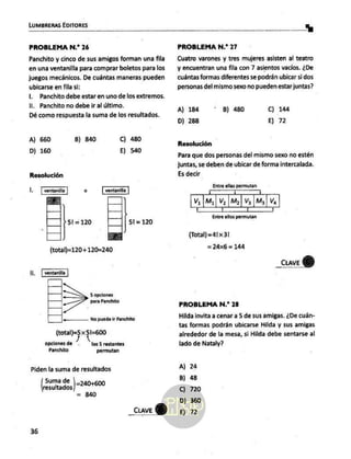 LUMBRERAS EDITORES
a
PROBLEMA N.* 26
Panchito y cinco de sus amigos forman una fila
en una ventanilla para comprar boletos para los
juegos mecánicos. De cuántas maneras pueden
ubicarse en fila si:
Il. Panchito debe estar en uno de los extremos.
1. Panchito no debe ir al último.
Dé como respuesta la suma de los resultados.
A) 660 B) 840 C) 480
D) 160 E) 540
Resolución
l, o
51=120 51=120
(total)=120+120=240
ia
S opciones
para Panchito
“«————— No puede ir Panchito
(total)=5 x 51=600
opciones de los 5 restantes
Panchito permutan
Piden la suma de resultados
Suma de |_240+6
des]? 90
= 840
_cuveY)
36
PROBLEMA N.* 27
Cuatro varones y tres mujeres asisten al teatro
y encuentran una fila con 7 asientos vacíos. ¿De
cuántas formas diferentes se podrán ubicar si dos
personas del mismo sexo no pueden estar juntas?
A) 184 B) 480 C) 144
D) 288 E) 72
Resolución
Para que dos personas del mismo sexo no estén
juntas, se deben de ubicar de forma intercalada.
Es decir
Entre ellas permutan
AAA
V, ¡My | V¿ | M2 | Va [M3 | Va
Í Í Í
Entre ellos permutan
(Total)=41x3!
= 24x6
= 144
_CuaveY)
PROBLEMA N.* 28
Hilda invita a cenar a 5 de sus amigas. ¿De cuán-
tas formas podrán ubicarse Hilda y sus amigas
alrededor de la mesa, si Hilda debe sentarse al
lado de Nataly?
A) 24
B) 48
C) 720
D) 360
E) 72
 
