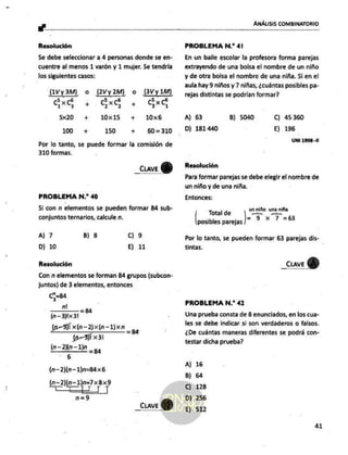 e .
ANÁLISIS COMBINATORIO
Resolución
Se debe seleccionar a 4 personas donde se en-
cuentre al menos 1 varón y 1 mujer. Se tendría
los siguientes casos:
(1Vy3M) o (2Vy2M) o (3Vy 1M)
5
Sd 4 ds qá
5x20 + 10x15 + 10x6
100 + 150 + 60=310
Por lo tanto, se puede formar la comisión de
310 formas.
_Cuve
PROBLEMA N.* 40
Si con n elementos se pueden formar 84 sub-
conjuntos ternarios, calcule n.
A) 7 B) 8 Cc) 9
D) 10 E) 11
Resolución
Con n elementos se forman 84 grupos (subcon-
juntos) de 3 elementos, entonces
C3=84
_ nm =YBA
(n—3)1x31
(03% x(n-2)x(n-1)x<n il
0-3 x31
ln E =P 84
(n—2)(n-1)n=84x6
AS xBx9
n=59
_CuaveY)
PROBLEMA N.* 41
En un baile escolar la profesora forma parejas
extrayendo de una bolsa el nombre de un niño
y de otra bolsa el nombre de una niña. Si en el
aula hay 9 niños y 7 niñas, ¿cuántas posibles pa-
rejas distintas se podrían formar?
A) 63 B) 5040 C) 45360
D) 181 440 E) 196
UNI 1998 -11
Resolución
Para formar parejas se debe elegir el nombre de
un niño y de una niña.
Entonces:
Total de po tn
posibles parejas) ? * ? =83
Por lo tanto, se pueden formar 63 parejas dis-
tintas.
_cuave Y)
PROBLEMA N.” 42
Una prueba consta de 8 enunciados, en los cua-
les se debe indicar si son verdaderos o falsos.
¿De cuántas maneras diferentes se podrá con-
testar dicha prueba?
A) 16
B) 64
C) 128
D) 256
E) 512
41
 