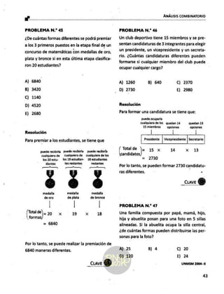e"
ANÁLISIS COMBINATORIO
PROBLEMA N.* 45
¿De cuántas formas diferentes se podrá premiar
a los 3 primeros puestos en la etapa final de un
concurso de matemáticas con medallas de oro,
plata y bronce si en esta última etapa clasifica-
ron 20 estudiantes?
A) 6840
B) 3420
C) 1140
D) 4520
E) 2680
Resolución
Para premiar a los estudiantes, se tiene que
puede recibirla puede recibirla puede recibirla
cualquiera de —Cualquierade cualquiera de los
los 20 estu- los 19 estudian- 18 os
Muria salis ais
restantes
medalla medalla
de oro de plata Dar
broeá
pa )* 200 x 19 x 18
formas
Por lo tanto, se puede realizar la premiación de
6840 maneras diferentes.
_cuave QU)
PROBLEMA N.* 46
Un club deportivo tiene 15 miembros y se pre-
sentan candidaturas de 3 integrantes para elegir
un presidente, un vicepresidente y un secreta-
rio. ¿Cuántas candidaturas diferentes pueden
formarse si cualquier miembro del club puede
ocupar cualquier cargo?
A) 1260 B) 640 C) 2370
Dj 2730 E) 2980
Resolución
Para formar una candidatura se tiene que:
puede ocuparla
cualquiera de los quedan 14 quedan 13
15 miembros opciones opdlones
| | |
Presidente | Vicepresidente | Secretario
Totalde Y 15 x 14 x 13
candidatos)
= 2730
Por lo tanto, se pueden formar 2730 candidatu-
ras diferentes.
_cuave
Y
PROBLEMA N.* 47
Una familia compuesta por papá, mamá, hijo,
hija y abuelita posan para una foto en5 sillas
alineadas. Si la abuelita ocupa la silla central,
¿de cuántas formas pueden distribuirse las per-
sonas para la foto?
A) 25 B) 4 c) 20
D) 120 E) 24
UNMSM 2004-11
43
 