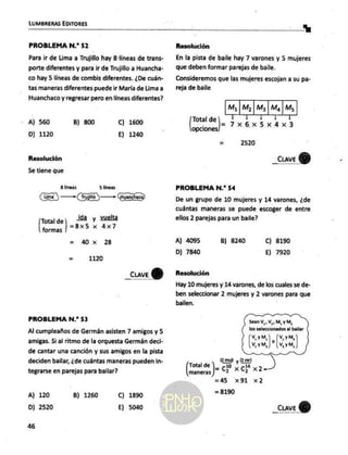 LUMBRERAS EDITORES
PROBLEMA N.* 52
Para ir de Lima a Trujillo hay 8: líneas de trans-
porte diferentes y para ir de Trujillo a Huancha-
co hay 5 líneas de combis diferentes. ¿De cuán-
tas maneras diferentes puede ir María de Lima a
Huanchaco y regresar pero en líneas diferentes?
A) 560 B) 800 C) 1600
D) 1120 E) 1240
Resolución
5e tiene que
8 lineas 5 líneas
O) — A — Ga
Total de . y unta>
formas 1 x dx
= 40 x 28
= 1120
_cuve (Y)
PROBLEMA N.”* 53
Al cumpleaños de Germán asisten 7 amigos y 5
amigas. 5 al ritmo de la orquesta Germán deci-
de cantar una canción y sus amigos en la pista
deciden bailar, ¿de cuántas maneras pueden in-
tegrarse en parejas para bailar?
A) 120
D) 2520
B) 1260 C) 1890
E) 5040
46
a
Resolución
En la pista de baile hay 7 varones y 5 mujeres
que deben formar parejas de baile.
Consideremos que las mujeres escojan a su pa-
reja de baile
M, | M, | My | Ma | Ms
E y 1
=7x6x5x4x3
Total de
opciones
= 2520
_cuveY)
PROBLEMA N.* 54
De un grupo de 10 mujeres y 14 varones, ¿de
cuántas maneras se puede escoger de entre
ellos 2 parejas para un baile?
A) 4095 B) 8240 Cc) 8190
D)] 7840 E) 7920
Resolución
Hay 10 mujeres y 14 varones, de los cuales se de-
ben seleccionar 2 mujeres y 2 varones para que
bailen.
Sean VW, VW, MI, y MA,
los seleccionados al bailar
V, y M, o V, y M,
VW YM, ) (W,yM,
total d ms y Evan
e
| cz xr x2
=45 x91 x2
= 8190
_cuve Y)
 
