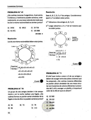 PROBLEMA N.* 69
_¿De cuántas maneras 3 argentinos, 4 peruanos,
4 chilenos y 2 bolivianos pueden sentarse, orde-
nadamente, en una mesa redonda de modo que
los de la misma nacionalidad se sienten juntos?
A) 3456 B) 6912 C) 20736
D) 41472 E) 165 888
UNI 2002 - 11
Resolución
Los de una misma nacionalidad deben estar juntos.
Total de
formas
) =p (A)x3Ix41xaDx2!
=31x31x41x41x21
=6x6x24x242
=41 472
_cuveY)
PROBLEMA N.* 70
Un grupo de seis amigos deciden ir de campa-
mento y en la noche realizan una fogata, ¿De
cuántas formas se podrán sentar alrededor de la
fogata si dos de ellos no pueden sentarse juntos?
A) 36
D) 96
B) 72 C) 78
E) 112
52
recon Y
Resolución
Sean A, B, C, D, E y Flos amigos. Consideremos
que E y F no deben estar juntos.
1. Ubicamos a los amigos A, B, C y D.
2. Luego ubicamos a E y F de tal manera que
no estén juntos.
a
S
Quedan
á espacios
para EyF
[07
A
AB,CyDE E
A, pa pl,
=P (4)x4x3
= 3 x4x3
=)?2
Total de
formas
_cuve
Q)
PROBLEMA N.* 71
El chef Juan invita a cenar a 5 de sus amigos y
deben de escoger entre dos platos distintos que
ha preparado. ¿De cuántas maneras diferentes
se podrán ubicar alrededor de una mesa circu-
lar con 6 asientos de colores diferentes numera-
dos del 1 al 6 y escoger un platillo, si importa el
color de la silla en que se ubican?
A) 32560
B) 29210
C) 58420
D) 23040
E) 46.080
 