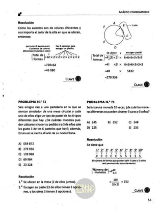 "O ANÁLISIS COMBINATORIO
Resolución
Como los asientos son de colores diferentes y
nos importa el color de la silla en que se ubican,
entonces:
permutan 6 personas en hay 2 opciones
para
6 asientos de colores escoger un platillo
diferentes [importa el color)
Total de
formas
Lota Ia 2 x2x2
=7 2064
=46 080
_CLave d
PROBLEMA N.* 72
Seis amigos van a una pastelería en la que se
sientan alrededor de una mesa circular y cada
uno de ellos elige un tipo de pastel de los 6 tipos
diferentes que hay. ¿De cuántas maneras pue-
den ubicarse y hacer su pedido si a 3 de ellos solo
les gusta 3 de los 6 pasteles que hay?; además,
Emanuel se sienta al lado de su novia Eliana.
A) 559872
B) 279936
C) 139968
D) 69 984
E) 23328
Resolución
1. Se ubican en la mesa (2 de ellos juntos).
2.” Escogen su pastel (3 de ellos tienen 6 opcio-
nes, y los otros 3 tienen 3 opciones).
Seubican y escogen pastel
o ne Ps(5)x21 x 6x6x6x3x3x3
=41 x2lx 6xbxbx3x3x3
=48 x 5832
279936
| _cuve
PROBLEMA N.* 73
Se lanza una moneda 10 veces, ¿de cuántas mane-
ras diferentes se pueden obtener 5 caras y 5sellos?
A) 245 B) 252 C) 248
D) 225 E) 235
Resolución
Se tiene que
rrrrserrro
TT ECO
ccc c c 55555
El número de formas que pueden salir 5 caras y 5 sellos
será permutando
estos elementos
Número de =p10
maneras | 55
101
101 = 252
Sh<5!
_cuave
GD)
53
 