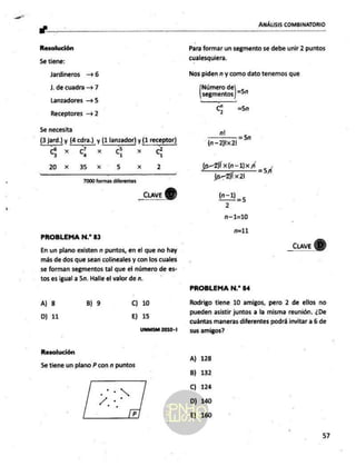 al z
ANÁLISIS COMBINATORIO
Resolución
Se tiene:
Jardineros —6
J, de cuadra => 7
Lanzadores 5
Receptores — 2
Se necesita
(3 jard.) y (4 cdra.)
y (1 lanzador) y (1 receptor)
-7 -5
CS xo Cc Xx G x d
20 xx 3-5 x 5 xXx 2
_cuave
7000 formas diferentes
PROBLEMA N.* 83
En un plano existen n puntos, en el que no hay
más de dos que sean colineales y con los cuales
se forman segmentos tal que el número de es-
tos es igual a 5n. Halle el valor de n.
A) 8 B) 9 Cc) 10
D) 11 E) 15
UNMSM Z010-1
Resolución
5e tiene un plano P con n puntos
Para formar un segmento se debe unir 2 puntos
cualesquiera.
Nos piden n y como dato tenemos que
Número de LS
segmentos | 521
C) =5n
ni
—— ==59
(n-2)1x21
PROBLEMA N.” 84
Rodrigo tiene 10 amigos, pero 2 de ellos no
pueden asistir juntos a la misma reunión. ¿De
cuántas maneras diferentes podrá invitar a 6 de
sus amigos?
A) 128
B) 132
C) 124
D) 140
E) 160
57
 
