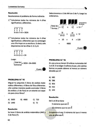 LUMBRERAS EDITORES
Resolución
Resolveremos el problema de forma indirecta.
1.2 Calculamos todos los números de 4 cifras
significativas y diferentes.
ob cd
dd)
9x8x7x6=3024
2.2 Calculamos todos los números de 4 cifras
significativas y diferentes que no contengan
una cifra impar en su escritura. Es decir, solo
disponemos de las cifras 2; 4; 6 y 8.
ob cd
E
áx3x2x1=24
Luego;
dE |- 3024-24=3000
úmeros
_cuave
PROBLEMA N.” 95
Miguel ha adquirido 5 libros de análisis mate-
mático diferentes y 4 libros de física diferentes.
¿De cuántas maneras puede acomodar 2 libros
de análisis y 3 de física en un estante con espa-
cio para cinco libros?
A) 3600 B) 4800 Cc) 720
D) 1440 E) 72
Resolución
Se tiene 5 libros de análisis matemático (AM) y
4 de fisica (F).
62
Seleccionamos a 2 de AM con 3 deF y luego los
ordenamos.
AE EE É cerrara
a ii
Total de 5 Y,
=C 4
formas 2 + G x 5)
5! dj!
= — x
31x21 11x 31
= 10 x dá x 120
Ea 4800
_cuave
PROBLEMA N.* 96
En una urna se tienen 20 esferas numeradas del
1 al 20. Si se eligen 3 esferas al azar, ¿de cuántas
formas se puede obtener al menos un número
divisible por 4?
A) 685
8) 586
C) 856
D) 432
E) 243
Resolución
Del 1 al 20 se tiene
o
5 números que son 4
o
15 números que no son 4
Escogemos al azar 3 números tal que al menos
uno de ellos sea 4,
 