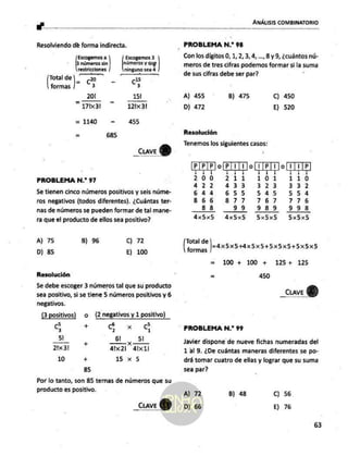 ANÁLISIS COMBINATORIO
Resolviendo de forma indirecta.
Escogemos a Escogemos 3
p números in] pines y que ]
restricciones ninguno sea 4
Total de NN _ (5 il
formas] 73 3
201 151
217x317 121x3l
= 1140 - 455
= 685
_cuve
Y
PROBLEMA N.* 97
Se tienen cinco números positivos y seis núme-
ros negativos (todos diferentes). ¿Cuántas ter-
nas de números se pueden formar de tal mane-
ra que el producto de ellos sea positivo?
A) 75 B) 96 o 72
D) 85 E) 100
Resolución
Se debe escoger 3 números tal que su producto
sea positivo, si se tiene 5 números positivos y 6
negativos.
(3 positivos) O (2 negativos y 1 positivo)
go +. 4 xd
51 61, 5
21x 3! álx2l 4lx1!
10 + 15 x 5
85
Por lo tanto, son 85 ternas de números que su
producto es positivo.
_Ccuve
VERE RRA A FG
1 AB A
- PROBLEMA N.* 98
Con los dígitos O, 1, 2, 3, 4,...,8 y 9, ¿cuántos nú-
meros de tres cifras podamos formar si 'a suma
de sus cifras debe ser par?
A) 455 B) 475 C) 450
D) 472 E) 520
Resolución
Tenemos los siguientes casos:
PPP JO[P|1 E pp I1jP
200 211 110
4 22 433 z > > 3372
644 655 545 554
866 8 77 767 776
8383 99 989 998
4x5x5 dx5x5 5x5x5 5x5x5
Total de
dormia Juax5x5Hx5x5+5x5X5+5X5X5
= 100 + 100 + 125+ 125
= 450
_CuaveY)
PROBLEMA N.” 99
Javier dispone de nueve fichas numeradas del
1 al 9. ¿De cuántas maneras diferentes se po-
drá tomar cuatro de ellas y lograr que su suma
sea par?
A) 72 B) 48 C) 56
D) 66 E) 76
63
 