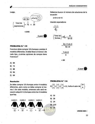Luego,
ems” ma.
Total de ni ¡ po
=72 x 2
expresiones
CLAVE
e
PROBLEMA N.* 135
Francisco debe comprar 10 chompas y existen 4
modelos diferentes. Si debe llevar al menos 1 de
cada tipo, ¿cuántas opciones de compra tiene
Francisco?
A) 84
B) 72
C) 88
D) 96
E) 64
Resolución
Se debe comprar 10 chompas entre 4 modelos
diferentes, pero como se debe comprar al me-
nos 1 de cada modelo, entonces solo será ne-
cesario adquirir 6 chompas entre los 4 modelos
que hay.
modelo 1 modelo modelo3 modelo4
+ A + di =6
ANÁLISIS COMBINATORIO
Debemos buscar el número de soluciones de la
ecuación
o+b+c+d=6
Pa
os Sl ¿9
formas ) *P * 51x31
blx7xBx9
bl x3!
7x8x9
6
=84
PROBLEMA N.* 136
2 n n 2n
5i + + =12, halle el valor de ,
1 2 3 6
A) 56
B) 28
Cc) 24
D) 210
E) 14
LINMSM 2009 -1
”n
 
