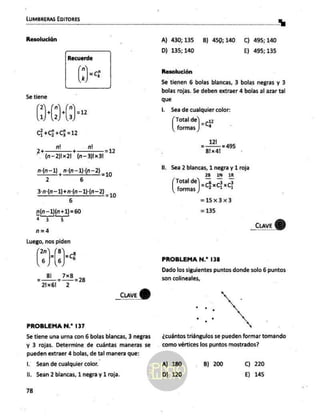 LUMBRERAS EDITORES
5e tiene
2 n ñ E
(lo)
C+0+C3=12
93 7 2” =12
" An—2)Ix 21 (n-3)1x31
nz z mara =10
3-n:(n—1)+n:(n—1)(n-—2) 210
6
n(n—1)(n+1) =60
a 3 5
n=4
Luego, nos piden
Ns
_cuve
G)
PROBLEMA N.? 137
Se tiene una urna con 6 bolas blancas, 3 negras
y 3 rojas. Determine de cuántas maneras se
pueden extraer 4 bolas, de tal manera que:
Il. Sean de cualquier color.
ll, Sean 2 blancas, 1 negra y 1 roja.
78
A) 430;135 B) 45p,140 C) 495;140
D) 135; 140 E) 495; 135
Resolución
Se tienen 6 bolas blancas, 3 bolas negras y 3
bolas rojas. $e deben extraer 4 bolas al azar tal
que
l.. Sea de cualquier color:
Total de (2
formas | *
121
8!x41
=495
ll. Sea 2 blancas, 1 negra y 1 roja
28 1N 3R
Total del 6. 3.3
oa Jah
=15x3x3
=135
_cuveY)
PROBLEMA N.* 138
Dado los siguientes puntos donde solo 6 puntos
son colineales,
¿cuántos triángulos se pueden formar tomando
como vértices los puntos mostrados?
A) 180
D) 120
B) 200 C) 220
E) 145
 