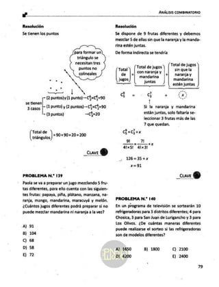 a"
ANÁLISIS COMBINATORIO
Resolución
Se tienen los puntos
para formar un
triángulo se
necesitan tres
puntos no
colineales
haci
(2 puntos)
y (1 punto) —C5xC5=90
se tienen
3 casos | (1 PUNto) y (2 puntos)—-C5xC5=90
(3 puntos) —C5=20
(roms) =s0+00+20=20
_cuaveY)
PROBLEMA N.* 139
Paola se va a preparar un jugo mezclando 5 fru-
tas diferentes, para ello cuenta con las siguien-
tes frutas: papaya, piña, plátano, manzana, na-
ranja, mango, mandarina, maracuyá y melón.
¿Cuántos jugos diferentes podrá preparar si no
puede mezclar mandarina ni naranja a la wez?
A) 91
8) 104
Cc) 68
D) 58
E) 72
Resolución
Se dispone de 9 frutas diferentes y debemos
mezclar 5 de ellas sin que la naranja y la manda-
rina estén juntas.
De forma indirecta se tendría
Total de jugos
- (Total de jugos
Ca _| con naranja
y G a su la
4 | mandarina BA Y
jugos juntas mandarina
estén juntas
_—_—_ A o
Go= Goes 0
Si la naranja y mandarina
están juntas, solo faltaría se-
leccionar 3 frutas más de las
7 que quedan.
C=c+x
9l 7
+x
á1x51 41x3l
126=35+x
=%1
_cuave
QU)
PROBLEMA N.* 140
En un programa de televisión se sortearán 10
refrigeradoras para 3 distritos diferentes; 4 para
Chosica, 3 para San Juan de Lurigancho y 3 para
Los Olivos. ¿De cuántas maneras diferentes
puede realizarse el sorteo si las refrigeradoras
son de modelos diferentes?
A) 1650 B) 1800 Cc) 2100
D) 4200 E) 2400
79
 