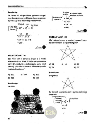 LUMBRERAS EDITORES
Resolución
Se tienen 10 refrigeradoras, primero escoge-
mos 4 para sortear en Chosica, luego se escoge
3 para SJL y las 3 restantes para Los Olivos.
(hosica) (Si) (Los Olivos)
Total de]_ 10 6
mas | 4 46
10! 61
= x xk
61x4!| 31x31
=210 x 20 x1
= 4200
car)
PROBLEMA N.* 141
Seis niños van al parque y juegan a la ronda
alrededor de un árbol. Si dicho parque cuenta
con 5 árboles (uno en cada esquina y uno en el
centro), ¿de cuántas maneras diferentes podrán
realizar dicho juego?
A) 520 B) 480 C) 600
Dj 620 E) 700
Resolución
5e tiene
5e escoge
un árbol Al jugar a la ronda
permutan los
6 niños
Número de L/
maneras ] = 5xP2(6)
=5x5!
=5x120
= 600
_cuave
Y)
PROBLEMA N.* 142
¿De cuántas formas se pueden escoger 3 pun-
tos colineales en la siguiente figura?
A) 12 B) 16 Cc) 20
D) 24 E) 32
Resolución
Del gráfico,
5e tienen 5 segmentos con 4 puntos colineales
cada uno.
escogemos 3 de los
Total de
casos )- ci x 5
=4x5
=20
_cuave Y)
 
