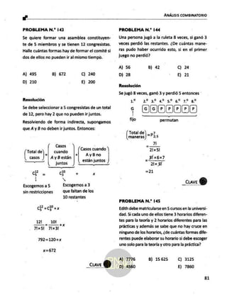 ANÁLISIS COMBINATORIO
PROBLEMA N.”? 143
Se quiere formar una asamblea constituyen-
te de 5 miembros y se tienen 12 congresistas.
Halle cuántas formas hay de formar el comité si
dos de ellos no pueden ir al mismo tiempo.
A) 495 B) 672 Cc) 240
D) 210 E) 200
Resolución
Se debe seleccionar a 5 congresistas de un total
de 12, pero hay 2 que no pueden ir juntos.
Resolviendo de forma indirecta, supongamos
que A y B no deben ir juntos. Entonces:
Casos
Pa :) | cuando l
casos A yB están
a juntos
id
cs = a + Xx
| N
Escogemos a 5 E
sin restricciones que faltan de los
10 restantes
AyBno
Casos cuando
están juntos
CR, y
121 10!
= +K
Fix5l 71x3l
792=120+x
x=672
_cuve
Q)
PROBLEMA N.* 144
Una persona jugó a la ruleta 8 veces, si ganó 3
veces perdió las restantes. ¿De cuántas mane-
ras pudo haber ocurrido esto, si en el primer
juego no perdió?
A) 56 B) 42 C) 24
D) 28 E) 21
Resolución
Se jugó 8 veces, ganó 3 y perdió 5 entonces
12 2232 14.5 42.72 y?
00/00/0005
fijo permutan
Total de =p?
maneras |" 25
- 71
21x 51
PROBLEMA N.? 145
Edith debe matricularse en 5 cursos en la universi-
dad. Si cada uno de ellos tiene 3 horarios diferen-
tes para la teoría y 2 horarios diferentes para las
prácticas y además se sabe que no hay cruce en
ninguno de los horarios, ¿de cuántas formas dife-
rentes puede elaborar su horario si debe escoger
uno solo para la teoría y otro para la práctica?
A) 7776
D) 4560
8) 15625 C) 3125
E) 7860
81
 