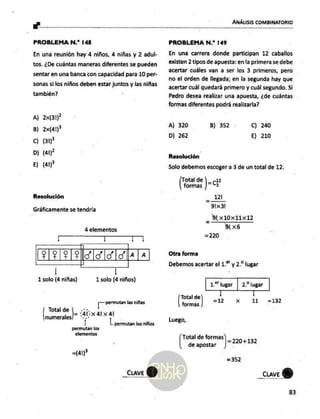Ls ANÁLISIS COMBINATORIO
PROBLEMA N.” 148
En una reunión hay 4 niños, 4 niñas y 2 adul-
tos. ¿De cuántas maneras diferentes se pueden
sentar en una banca con capacidad para 10 per-
sonas si los niños deben estar juntos y las niñas
también? :
A) 2x(31)*
B) 2x(41)?
Cc) (31
D) (41)
E) (a1P
Resolución
Gráficamente se tendría
4 elementos
l | Lo4
PIP IP ASIS
ISS A [a
|
1 solo (4 niñas) 1 solo (4 niños)
T permutan las niñas
lcd (4041 41
numerales! *--
| L permutan los niños
permutan las
elementos
=(41)"
_CLAVE
PROBLEMA N.”* 149
En una carrera donde participan 12 caballos
existen 2 tipos de apuesta: en la primera se debe
acertar cuáles van a ser los 3 primeros, pero
no el orden de llegada; en la segunda hay que
acertar cuál quedará primero y cuál segundo. Si
Pedro desea realizar una apuesta, ¿de cuántas
formas diferentes podrá realizarla?
A) 320 B) 352 C) 240
D) 262 E) 210
Resolución
Solo debemos escoger a 3 de un total de 12.
Total de = (2
formas | 3
_ al
91x3!
_ A x10Xx11X12
alx6
=220
Otra forma
Debemos acertar el 1.* y 2.* lugar
1.“ lugar | 2.* lugar
| |
=12 x 11
Be 5 -132
formas
Luego,
Total de formas
de apostar
] =220+132
=352
_ciave
83
 