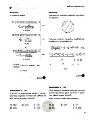 su"
ANÁLISIS COMBINATORIO
Resolución
Se presentan 3 casos
aaa cae] El]
10! V caso
ld
pa
22233" 2213131
= 25200 ]
ajajajaja ajajejojefo)
plo - 101
62" 413131
= 4200
> caso2
x2
0 CIRIA E)
2x101
31:31x31x11
= 33 600
.. -_ » caso
3
2XP3331=
Ls de
form
95 )= 25200 + 4200 + 33 600
= 63 000
- aw)
PROBLEMA N.? 153
Si en una circunferencia se ubican 12 puntos,
¿cuántos poligonos convexos con vértices en
esos puntos se pueden construir?
A) 4017
D) 4196
B) 2048 C) 1224
E) 4230
Resolución
Para construir polígonos, debemos unir al me-
nos 3 puntos.
Podemos construir triángulos, cuadriláteros,
pentágonos, ... y dodecágonos.
Número de] _ -12, -12, p12 ,r12 12
polígonos |=c +C4 +0: + +1)
a AE A da 12 12 1212
Co HC, H) +0, +0; Pty Co Es C5
le
q —1-12-66
qa - 79
= 4017
_ciaveY)
PROBLEMA N.? 154
En un pueblo no había dos habitantes con igual
cantidad de dientes. ¿Cuál puede ser la pobla-
ción máxima en este pueblo?
Nota: el mayor número de dientes es 32.
22
E) 29760
A) 32 B) 32%
D) 992
85
 