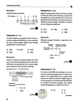 LUMBRERAS EDITORES
a A
Resolución
Habrá personas que tienen
N.2 dientes: O 1 2 3 .. 3132
1 AE 113
MTM Tus” 32
2 habitantes como máximo
_Cuave Y)
. PROBLEMA N.* 155
¿Cuántas palabras se pueden formar con las le-
tras de la palabra ARITMÉTICA, con la condición
de que las letras iguales deben estar siempre
equidistantes a los extremos?
A) 1220 B) 1440 C) 1430
D) 1340 Ej 1404
Resolución
Primero ubicamos a las letras iguales de modo
que se encuentren equidistantes a los extremos
(suficiente con ponerlas en los 5 primeros luga-
res) y luego permutan las letras restantes.
5e tiene: (A, A,1,1,1,T,M,E,R, C)
a[¡|timjelr[cit|1ja]
ublcamos a Ros permutan
AylyT
5x4dx3
Total de )= 5x4x 3x4!
maneras
Es 60 x24 '
= 1440
86
PROBLEMA N.* 156
Beatriz ha preparado 3 litros de chicha morada
y 2 litros de refresco de maracuyá, y dispone de
12 botellas de colores distintos de 1 litro de ca-
pacidad cada una de ellas. ¿De cuántas maneras
diferentes puede escoger 5 botellas y llenarlas
con los refrescos preparados?
A) 7220 B) 7090 C) 7290
D) 7920 E) 7960
Resolución
Debemos escoger $ botellas y luego llenar con
los refrescos.
Se escoge Escogernos
3 botellas
5 botellas para llenar con chicha
|
Total del _ -12 5 2
formas )=c2 »x € x q
Se llena con
maracuyá
=792 x10 x1
=7920
_cuave
$)
PROBLEMA N.” 157
Un alumno del CEPRE-UNI participa en un con-
curso que consiste en elegir al azar uno de los nú-
meros 1, 2, 3; luego debe lanzar un dado tantas
veces como indique el número escogido y gana si
la suma de puntos, en los lanzamientos del dado,
es el triple del número escogido. ¿De cuántas
maneras puede ganar, si eligió el número 3?
A) 15
D) 25.
B) 20 Cc) 21
E) 27
 
