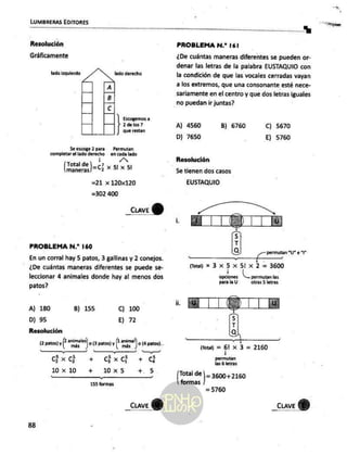 LUMBRERAS EDITORES
Resolución
Gráficamente
lado izquierdo lado derecho
Á
B
c
Escogemos a
¿de los ?
que restan
Se escoge 2 para — Permutan
completar
el lado derecho en cada lado
Total de ,, o
Total de) x 5l x 51
=21 x 120x120
=302 400
_cuve
Y)
PROBLEMA N.* 160
En un corral hay 5 patos, 3 gallinas y 2 conejos.
- ¿De cuántas maneras diferentes se puede se-
leccionar 4 animales donde hay al menos dos
patos?
A) 180 8) 155 Cc) 100
D) 95 E) 72
Resolución
(2 patos) y anales) o (3paros) y [2 animal) o a patos)
A == A A y A > ¿A
GXG + GxG +
10x10 + 10x5 +. 5
155 formas
_cuve
Y)
88
PROBLEMA N.* 161
¿De cuántas maneras diferentes se pueden or-
denar las letras de la palabra EUSTAQUIO con
la condición de que las vocales cerradas vayan
a los extremos, que una consonante esté nece-
sariamente en el centro y que dos letras iguales
no puedan ir juntas?
A] 4560 B) 6760 C) 5670
D) 7650 E) 5760
Resolución
5e tienen dos casos
EUSTAQUIO
E ¿A
y Permutan “Ue *P
j , Ea
Qu) 3305122 = 3600
opciones permutan Las
para la U otras
5 letras
] CS TTM
5
7
a
= “|
(690): 2 01.9. >.2100
los tias
[Toral de] 3600+2160
formas
=5760
 