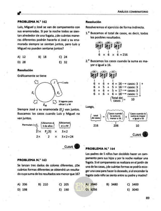 Mares ANÁLISIS COMBINATORIO
PROBLEMA N.* 162
Luis, Miguel y José se van de campamento con
sus enamoradas, Si por la noche todos se sien-
tan alrededor de una fogata, ¿de cuántas mane-
ras diferentes podrán hacerlo si José y su ena-
morada siempre se sientan juntos, pero Luis y
Miguel no pueden sentarse juntos?
A) 12 B) 18 C) 24
D) 28 E) 32
Resolución
Gráficamente se tiene
<< 1 solo
El
A 3 lugares para
Em ubicar Ly M
Siempre José y su enamorada (E) van juntos,
Buscamos los casos cuando Luis y Miguel no
van juntos.
bicamos al bicamos
Permutan ) yE, | 3de ellos ) |aLyM
21x e x 3x2
2x 2 x 3x2=24
_Cuave QY)
PROBLEMA N.* 163
Se lanzan tres dados de colores diferentes. ¿De
cuántas formas diferentes se obtendrá un resulta-
do cuya suma de los resultados sea menor que 16?
A) 206
D) 198
B) 210 C) 205
E) 190
Resolución
Resolveremos el ejercicio de forma indirecta.
1.? Buscamos el total de casos, es decir, todos
los posibles resultados.
ap daap
ba Es 216
29 Biscimós los casos cuando la suma es ma-
yor o igual a 16.
aj ej!
| / |
6 +6 + 4d= 16—casos: 3 +
6 + 5 + 5= 16—+> casos: 3
6 + 6 + 5= 17— casos: 3
6 + 6 + 6= 18—> casos: 1
tal d
o] 10
Luego,
( total ) Ñ
de casos
—
216
PROBLEMA N.* 164
Los padres de 5 niños han decidido hacer un cam-
pamento para sus hijos y por la noche realizar uma
fogata. Si el campamento se realizara en el jardín de
una de las casas, ¿de cuántas formas se podría esco-
ger una casa para hacer lo deseado, si al encender la
fogata cada niño se sienta entre su padre y madre?
A) 3840
D) 3256
B) 3480 C) 3400
E) 3040
89
 