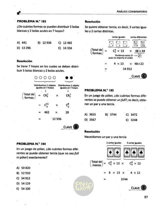 y"
PROBLEMA N.? 183
¿De cuántas formas se pueden distribuir 5 bolas
blancas y 2 bolas azules en 7 hoyos?
A) 441 B) 12 936 C) 12 465
D) 13 296 E) 14356
Resolución
Se tiene 7 hoyos en los cuales se deben distri-
buir 5 bolas blancas y 2 bolas azules.
DOOOO oo.
A AAA dd
Distribuimos 5 objetos — Distribuimos 2 objeto:
iguales en 7 hoyos iguales en 7 hoyos
| |
ps ce] = CR xo CR
formas
_ 11
- E x S
= 462 Xx 28
= 12936
PROBLEMA N.* 184
En un juego de póker, ¿de cuántas formas difé-
rentes se puede obtener tercia (que no sea full
ni póker) exactamente?
A) 50820
B) 52910
C) 54 912
D) 54 129
E) 54100
Resolución
Se quiere obtener tercia, es decir, 3 cartas igua-
les y 2 cartas distintas.
cartas iguales cartas diferentes
HR E
jeta] = (x13 x 48x44
Dividimos
entre 21 —"2]'
pues no importa
el orden ”-*
= 4x13 Xx 48x22
= 54 912
_cuave
)
PROBLEMA N.* 185
En un juego de póker, ¿de cuántas formas dife-
rentes se puede obtener un full?; es decir, obte-
ner un par y una tercia.
A) 3655 B) 3744 C) 3472
D) 3567 E) 3248
Resolución
Necesitamos un par y una tercia
4x1
6 x13x
3744
_cuave
B)
97
 