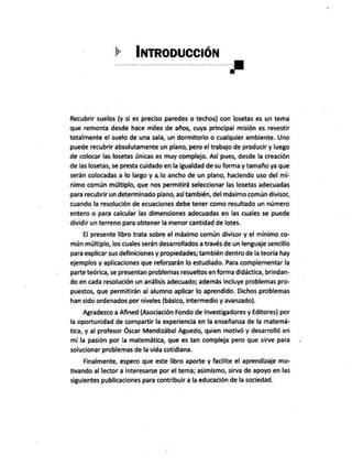 + INTRODUCCIÓN
E
Recubrir suelos (y si es preciso paredes o techos) con losetas es un tema
que remonta desde hace miles de años, cuya principal misión es revestir
totalmente el suelo de una sala, un dormitorio o cualquier ambiente. Uno
puede recubrir absolutamente un plano, péro el trabajo de producir y luego
de colocar las losetas Únicas es muy complejo. Así pues, desde la creación
de las losetas, se presta cuidado en la igualdad de su forma y tamaño ya que
serán colocadas a lo largo y a lo ancho de un plano, haciendo uso del mí-
nimo común múltiplo, que nos permitirá seleccionar las losetas adecuadas
para recubrir un determinado plano, así también, del máximo común divisor,
cuando la resolución de ecuaciones debe tener como resultado un número
entero o para calcular las dimensiones adecuadas en las cuales se puede
dividir un terreno para obtener la menor cantidad de lotes.
El presente libro trata sobre el máximo común divisor y el mínimo co-
mún múltiplo, los cuales serán desarrollados a través de un lenguaje sencillo
para explicar sus definiciones y propiedades; también dentro de la teoría hay
ejemplos y aplicaciones que reforzarán lo estudiado. Para complementar la
parte teórica, se presentan problemas resueltos en forma didáctica, brindan-
do en cada resolución un análisis adecuado; además incluye problemas pro-
puestos, que permitirán al alumno aplicar lo aprendido. Dichos problemas
han sido ordenados por niveles (básico, intermedio y avanzado).
Agradezco a Afined (Asociación Fondo de Investigadores y Editores) por
la oportunidad de compartir la experiencia en la enseñanza de la matemá-
tica, y al profesor Óscar Mendizábal Aguedo, quien motivó y desarrolló en
mi la pasión por la matemática, que es tan compleja pero que sirve para
solucionar problemas de la vida cotidiana.
Finalmente, espero que este libro aporte y facilite el aprendizaje mo-
tivando al lector a interesarse por el tema; asimismo, sirva de apoyo en las
siguientes publicaciones para contribuir a la educación de la sociedad.
 