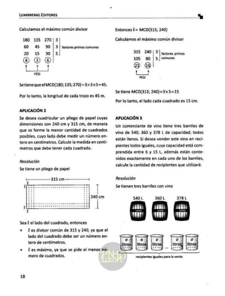 LUMBRERAS EDITORES A La]
Calculamos el máximo común divisor
180 135 270|3
60 45 590 /3
20 15 305
oaOS
t1]
PESI
factores primos comunes
Setiene que el MCD(180; 135;270)=3x3x5=45.
Por lo tanto, la longitud de cada trozo es 45 m.
APLICACIÓN 2
Se desea cuadricular un pliego de papel cuyas
dimensiones son 240 cm y 315 cm, de manera
que se forme la menor cantidad de cuadrados
posibles, cuyo lado debe medir un número en-
tero en centimetros. Calcule la medida en centí-
metros que debe tener cada cuadrado.
Resolución
Se tiene un pliego de papel
240 cm
ea
Ld
Sea l el lado del cuadrado, entonces
e [es divisor común de 315 y 240, ya que el
lado del cuadrado debe ser un número en-
tero de centimetros.
+ (es máximo, ya que se pide el menor nú-
mero de cuadrados.
18
Entonces (= MCD(315; 240)
Calculamos el máximo común divisor
factores primos
comunes
315 240]/3
105 80 |5
e) ús
t3
PESI
Se tiene MCD(315; 240)=3x5=15
Por lo tanto, el lado cada cuadrado es 15 cm.
APLICACIÓN 3
Un comerciante de vino tiene tres barriles de
vino de 540; 360 y 378 L de capacidad; todos
están llenos. Si desea vender este vino en reci-
pientes todos iguales, cuya capacidad está com-
prendida entre 6 y 15 L, además están conte-
nidos exactamente en cada uno de los barriles,
calcule la cantidad de recipientes que utilizará.
Resolución
Se tienen tres barriles con vino
540 L 360 L 378L
recipientes iguales para la venta
 