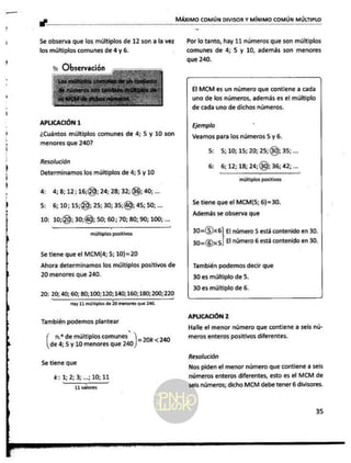 e
o
A
e
MÁXIMO COMÚN DIVISOR Y MÍNIMO COMÚN MÚLTIPLO
5e observa que los múltiplos de 12 son a la vez
los múltiplos comunes de 4 y 6.
Ñ Observación
o et
sin
a as q
e RO
APLICACIÓN 1
¿Cuántos múltiplos comunes de 4; 5 y 10 son
menores que 2407
Resolución
Determinamos los múltiplos de 4; 5 y 10
4: 4;8;12;16;(0; 24; 28; 32; 66) 40; ...
5: 6;10;15;(40; 25; 30; 35,(40) 45; 50; ...
10: 10;40; 30;40);
50; 60; 70; 80; 90; 100; ...
A
múltiplos positivos
Se tiene que el MCM[4; 5; 10)=20
Por lo tanto, hay 11 números que son múltiplos
comunes de 4; 5 y 10, además son menores
que 240.
El MCM es un número que contiene a cada
uno de los números, además es el múltiplo
de cada uno de dichos números.
Ejemplo
Veamos para los números 5 y 6.
5: 5; 10; 15; 20; 25;(30) 35; ...
6: 6;12; 18; 24;60); 36; 42; ...
múltiplos positivos
Se tiene que el MCM(5; 6)=30.
Además se observa que
30=(5)x6 El número 5 está contenido en 30.
30=(6)x5) El número 6 está contenido en 30.
Ahora determinamos los múltiplos positivos de También podemos decir que
20 menores que 240. 30 es múltiplo de 5.
30 es múltiplo de 6.
20: 20; 40; 60; 80; 100; 120;140; 160; 180; 200; 220
Hay 11 múltiplos de 20 menores que 240.
APLICACIÓN 2
También podemos plantear
n.? de múltiplos comunes. Ñ
las 4; 5 y 10 menores que 2 =20k<240
Se tiene que
k:12:3...;10;11
IóAA
_—————
11 valores
Halle el menor número que contiene a seis nú-
meros enteros positivos diferentes.
Resolución
Nos piden el menor número que contiene a seis
números enteros diferentes, esto es el MCM de
seis números; dicho MCM debe tener 6 divisores.
 