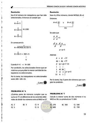 q
—
A
e
A
a
Á
KA
A
e
a
a
A
KA
A
AAA
oa
occ MÁXIMO COMÚN DIVISOR Y MÍNIMO COMÚN MÚLTIPLO
Resolución
Sea ÑN el número de trabajadores que han sido
seleccionados. Entonces se cumple que
o
N=6+5
2
N=10+5[ NS200
N=15+5
En consecuencia
e
N = MCM (6; 10; 15) +5
o
N=30+5 = 30K+5
|
6
Cuando K=b6 —= N=185
Por condición, los seleccionados tienen que ser
máximos ya que piden la menor cantidad de tra-
bajadores no seleccionados.
Por lo tanto, los trabajadores no seleccionados
serán 200-185=15.
_cuaveY)
PROBLEMA N.? 6
¿Cuántos pares de números cumplen que su
suma es 77 y la diferencia de los cocientes obte-
nidos de dividir los números entre el MCD es 5?
A) 2 B) 3 Cc) 4
D) 5 E) 6
Resolución
Sean A y B los números, donde MCD(A; B)=d.
Entonces
A=d'(p) y B=d:(g)
to |
PES!
Se sabe que
A8_5
d d
dp d:q_
y y ie
p-q=5
Además
A + B =77
dp+ dq =77
d -(p+q)=7-11
E
1 41 36
7 8 3 (p-9=5
11 6 1
Por lo tanto, hay 3 pares de números que cum.-
plen la condición.
_Cuave 8)
PROBLEMA N.? 7
Calcule la menor suma de dos números si su
MCD es 18 y su producto es 71 604.
A) 270 B) 350 C) 540
D) 600 E) 720
53
 