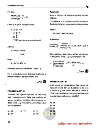LUMBRERAS EDITORES .
Por dato
MCM(A; B) 1 35
MCD(A;B) d
Como d-p-q=m, reemplazamos
d-p-q=35d
p:q=35
H4
35 1
06 (para obtener la menor diferencia)
Además
A+B=7d+5d=96
d=8
Luego
A-B=56-40=16
donde los divisores simples de 16 son 1 y 2
Por lo tanto, la suma de divisores simples de la
menor diferencia de los números es 3.
_Cuave
PROBLEMA N.* 40
Se tienen tres cajas de lapiceros de 360; 432 y
540, respectivamente. Cada una contiene pa-
quetes completos con igual número, compren-
didos entre 12 y 30 lapiceros. ¿Cuántos paque-
tes hay en total?
A) 60 B) 72 Cc) 74
D) 87 E) 90
68
mm %
Resolución
Sea n el número de lapiceros que hay en cada
paquete.
Condición de n: es un divisor común, porque to-
dos deben tener un número entero de paquetes.
Además
MCD(360; 432; 540)=36
Se sabe que
0 divisores
di
(o comunes de ha 2; 3; 4;6;9;12;18;36
360; 432 y 540
Como sabemos que n es un divisor común que
se encuentra entre 12 y 30, entonces n=18.
n.* total de
paquetes de |=360+432+540 =74
lapiceros 18
_ELAVEK
PROBLEMA N.? 41
Jesús cuenta las manzanas que hay en una ca-
nasta. Si cuenta de 5 en 5, sobran 4; de 6 en
6, sobran 5, y si se cuenta de 9 en 9, sobran 8.
¿Cuál es la cantidad de manzanas que hay en la
canasta si esta es la menor posible?
A) 69
B) 48
C) 60
D) 89
E) 98
twitter.com/calapenshko
 
