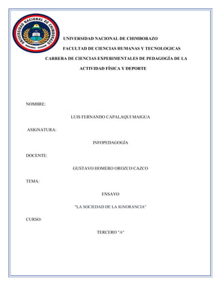 UNIVERSIDAD NACIONAL DE CHIMBORAZO
FACULTAD DE CIENCIAS HUMANAS Y TECNOLOGICAS
CARRERA DE CIENCIAS EXPERIMENTALES DE PEDAGOGÍA DE LA
ACTIVIDAD FÍSICA Y DEPORTE
NOMBRE:
LUIS FERNANDO CAPALAQUI MAIGUA
ASIGNATURA:
INFOPEDAGOGÍA
DOCENTE:
GUSTAVO HOMERO OROZCO CAZCO
TEMA:
ENSAYO
"LA SOCIEDAD DE LA IGNORANCIA"
CURSO:
TERCERO "A"
 