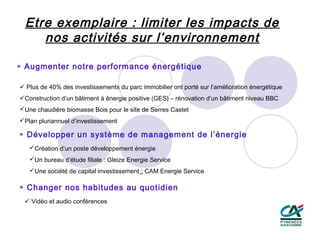 Etre exemplaire : limiter les impacts de
    nos activités sur l’environnement

 Augmenter notre performance énergétique

 Plus de 40% des investissements du parc immobilier ont porté sur l’amélioration énergétique
Construction d’un bâtiment à énergie positive (GES) – rénovation d’un bâtiment niveau BBC
Une chaudière biomasse Bois pour le site de Serres Castet
Plan pluriannuel d’investissement

 Développer un système de management de l’énergie
   Création d’un poste développement énergie
   Un bureau d’étude filiale : Gleize Energie Service
   Une société de capital investissement : CAM Energie Service

 Changer nos habitudes au quotidien
  Vidéo et audio conférences
 