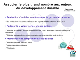 Associer le plus grand nombre aux enjeux
       du développement durable     Respect de
                                                                                      l’environnement



 Réalisation d’un bilan des émissions de gaz a effet de serre

  Co construction d’un plan d’action avec des objectifs ambitieux horizon 2020 : 3* 20

 Partager la « valeur verte » de nos actions

 Réflexion en cours sur la forme de « redistribution » des Certificats d’Économie d’Énergie à
 nos clients
 Réflexion sur des opérations de compensation carbone volontaire sur le territoire

 Promouvoir des comportements éco-salariés
  site de covoiturage domicile / travail
  développement du télétravail
 Tri déchets
 