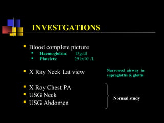 Normal study
INVESTGATIONS
 Blood complete picture
 Haemoglobin: 13g/dl
 Platelets: 291x109
/L
 X Ray Neck Lat view
 X Ray Chest PA
 USG Neck
 USG Abdomen
Narrowed airway in
supraglottis & glottis
 