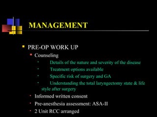 MANAGEMENT
 PRE-OP WORK UP
 Counseling

Details of the nature and severity of the disease

Treatment options available

Specific risk of surgery and GA

Understanding the total laryngectomy state & life
style after surgery
 Informed written consent
 Pre-anesthesia assessment: ASA-II
 2 Unit RCC arranged
 
