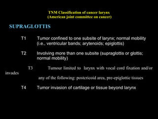 TNM Classification of cancer larynx
(American joint committee on cancer)
GLOTTIS
T1 Tumor limited to vocal cords, normal mobility
T1a Tumour limited to one vocal cord
T1b Tumour involves both vocal cords
T2 Extension to supraglottis and/or subglottis; may be
impaired cord mobility
T3 Limited to larynx with cord fixation
T4 Extension beyond larynx or into cartilage
 