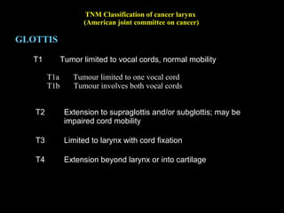 TNM Classification of cancer larynx
(American joint committee on cancer)
SUBGLOTTIS
T1 Tumour limited to the subglottis
T2 Tumour extends to vocal cord(s) with normal or impaired
mobility
T3 Tumour limited to larynx with vocal cord fixation
T4 Extension beyond larynx or into cartilage
 